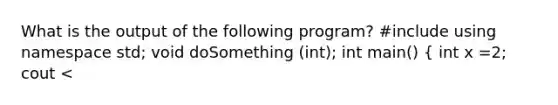 What is the output of the following program? #include using namespace std; void doSomething (int); int main() ( int x =2; cout <<x<< endl; doSomething (x); cout << x<< endl; return 0; ) void doSomething (int num) ( num=0; cout <<num<<endl; )