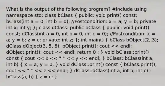 What is the output of the following program? #include using namespace std; class bClass ( public: void print() const; bClass(int a = 0, int b = 0); //Postcondition: x = a; y = b; private: int x; int y; ); class dClass: public bClass ( public: void print() const; dClass(int a = 0, int b = 0, int c = 0); //Postcondition: x = a; y = b; z = c; private: int z; ); int main() ( bClass bObject(2, 3); dClass dObject(3, 5, 8); bObject.print(); cout << endl; dObject.print(); cout << endl; return 0 ; ) void bClass::print() const ( cout << x << " " << y << endl; ) bClass::bClass(int a, int b) ( x = a; y = b; ) void dClass::print() const ( bClass:print(); cout << " " << z << endl; ) dClass::dClass(int a, int b, int c) : bClass(a, b) ( z = c; )