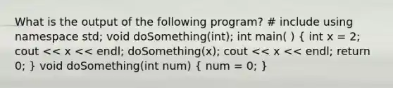 What is the output of the following program? # include using namespace std; void doSomething(int); int main( ) ( int x = 2; cout << x << endl; doSomething(x); cout << x << endl; return 0; ) void doSomething(int num) ( num = 0; )