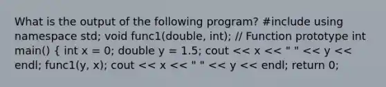 What is the output of the following program? #include using namespace std; void func1(double, int); // Function prototype int main() { int x = 0; double y = 1.5; cout << x << " " << y << endl; func1(y, x); cout << x << " " << y << endl; return 0;