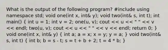 What is the output of the following program? #include using namespace std; void one(int x, int& y); void two(int& s, int t); int main() ( int u = 1; int v = 2; one(u, v); cout << u << " " << v << endl; two(u, v); cout << u << " " << v << endl; return 0; ) void one(int x, int& y) ( int a; a = x; x = y; y = a; ) void two(int& s, int t) ( int b; b = s - t; s = t + b + 2; t = 4 * b; )