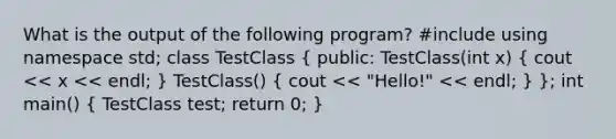 What is the output of the following program? #include using namespace std; class TestClass ( public: TestClass(int x) { cout << x << endl; ) TestClass() ( cout << "Hello!" << endl; ) }; int main() ( TestClass test; return 0; )