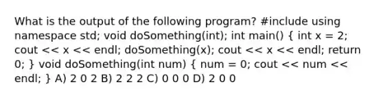 What is the output of the following program? #include using namespace std; void doSomething(int); int main() ( int x = 2; cout << x << endl; doSomething(x); cout << x << endl; return 0; ) void doSomething(int num) ( num = 0; cout << num << endl; ) A) 2 0 2 B) 2 2 2 C) 0 0 0 D) 2 0 0