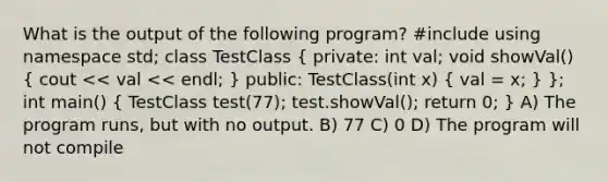 What is the output of the following program? #include using namespace std; class TestClass ( private: int val; void showVal() { cout << val << endl; ) public: TestClass(int x) ( val = x; ) }; int main() ( TestClass test(77); test.showVal(); return 0; ) A) The program runs, but with no output. B) 77 C) 0 D) The program will not compile