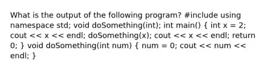 What is the output of the following program? #include using namespace std; void doSomething(int); int main() ( int x = 2; cout << x << endl; doSomething(x); cout << x << endl; return 0; ) void doSomething(int num) ( num = 0; cout << num << endl; )