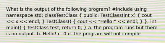 What is the output of the following program? #include using namespace std; classTestClass ( public: TestClass(int x) { cout << x << endl; ) TestClass() ( cout << "Hello!" << endl; ) }; int main() ( TestClass test; return 0; ) a. the program runs but there is no output. b. Hello! c. 0 d. the program will not compile