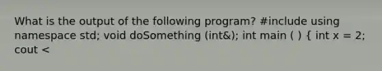 What is the output of the following program? #include using namespace std; void doSomething (int&); int main ( ) ( int x = 2; cout <<x<<endl; doSomething (x); cout << x<< endl; return 0; ) void doSomething (int& num) ( num =0; cout << num<< endl; )