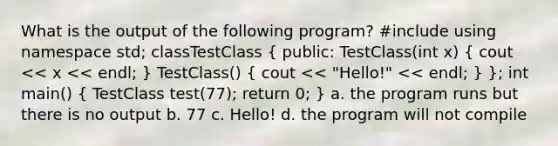 What is the output of the following program? #include using namespace std; classTestClass ( public: TestClass(int x) { cout << x << endl; ) TestClass() ( cout << "Hello!" << endl; ) }; int main() ( TestClass test(77); return 0; ) a. the program runs but there is no output b. 77 c. Hello! d. the program will not compile