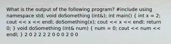 What is the output of the following program? #include using namespace std; void doSomething (int&); int main() ( int x = 2; cout << x << endl; doSomething(x); cout << x << endl; return 0; ) void doSomething (int& num) ( num = 0; cout << num << endl; ) 2 0 2 2 2 2 0 0 0 2 0 0