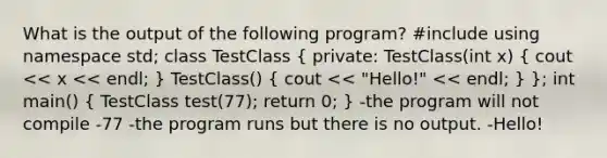 What is the output of the following program? #include using namespace std; class TestClass ( private: TestClass(int x) { cout << x << endl; ) TestClass() ( cout << "Hello!" << endl; ) }; int main() ( TestClass test(77); return 0; ) -the program will not compile -77 -the program runs but there is no output. -Hello!