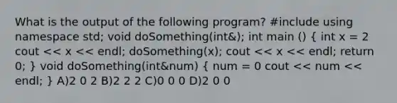 What is the output of the following program? #include using namespace std; void doSomething(int&); int main () ( int x = 2 cout << x << endl; doSomething(x); cout << x << endl; return 0; ) void doSomething(int&num) ( num = 0 cout << num << endl; ) A)2 0 2 B)2 2 2 C)0 0 0 D)2 0 0