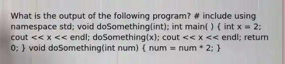 What is the output of the following program? # include using namespace std; void doSomething(int); int main( ) ( int x = 2; cout << x << endl; doSomething(x); cout << x << endl; return 0; ) void doSomething(int num) ( num = num * 2; )