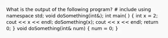 What is the output of the following program? # include using namespace std; void doSomething(int&); int main( ) ( int x = 2; cout << x << endl; doSomething(x); cout << x << endl; return 0; ) void doSomething(int& num) ( num = 0; )