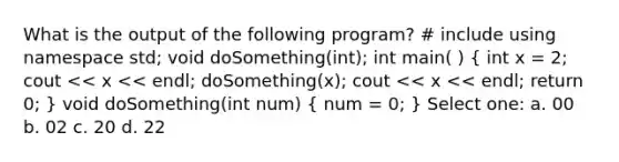 What is the output of the following program? # include using namespace std; void doSomething(int); int main( ) ( int x = 2; cout << x << endl; doSomething(x); cout << x << endl; return 0; ) void doSomething(int num) ( num = 0; ) Select one: a. 00 b. 02 c. 20 d. 22