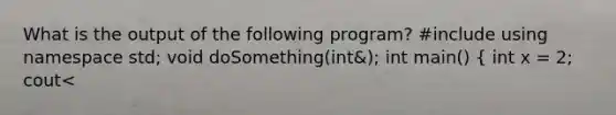 What is the output of the following program? #include using namespace std; void doSomething(int&); int main() ( int x = 2; cout<<x<<endl; doSomething(x); cout<<x<<endl; return 0; ) void doSomething(int& num) ( num = 0; cout<<num<<endl; )