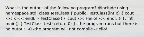 What is the output of the following program? #include using namespace std; class TestClass ( public: TestClass(int x) { cout << x << endl; ) TestClass() ( cout << Hello! << endl; ) }; int main() ( TestClass test; return 0; ) -the program runs but there is no output. -0 -the program will not compile -Hello!