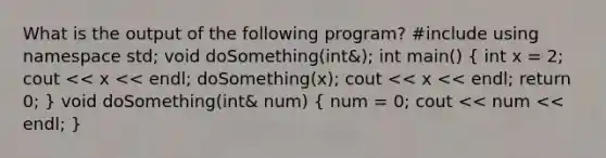 What is the output of the following program? #include using namespace std; void doSomething(int&); int main() ( int x = 2; cout << x << endl; doSomething(x); cout << x << endl; return 0; ) void doSomething(int& num) ( num = 0; cout << num << endl; )