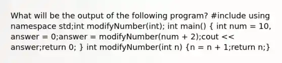 What will be the output of the following program? #include using namespace std;int modifyNumber(int); int main() ( int num = 10, answer = 0;answer = modifyNumber(num + 2);cout << answer;return 0; ) int modifyNumber(int n) (n = n + 1;return n;)