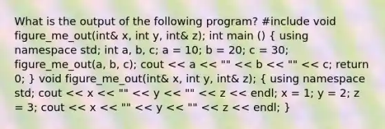 What is the output of the following program? #include void figure_me_out(int& x, int y, int& z); int main () ( using namespace std; int a, b, c; a = 10; b = 20; c = 30; figure_me_out(a, b, c); cout << a << "" << b << "" << c; return 0; ) void figure_me_out(int& x, int y, int& z); ( using namespace std; cout << x << "" << y << "" << z << endl; x = 1; y = 2; z = 3; cout << x << "" << y << "" << z << endl; )