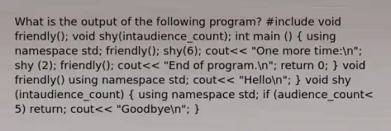 What is the output of the following program? #include void friendly(); void shy(intaudience_count); int main () ( using namespace std; friendly(); shy(6); cout<< "One more time:n"; shy (2); friendly(); cout<< "End of program.n"; return 0; ) void friendly() using namespace std; cout<< "Hellon"; } void shy (intaudience_count) ( using namespace std; if (audience_count< 5) return; cout<< "Goodbyen"; )