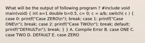 What will be the output of following program ? #include void main(void) ( int a=1 double b=0.5, c= 0; c = a/b; switch( c ) { case 0: printf("Case ZEROn"); break; case 1: printf("Case ONEn"); break; case 2: printf("Case TWOn"); break; default: printf("DEFAULTn"); break; ) } A. Compile Error B. case ONE C. case TWO D. DEFAULT E. case ZERO