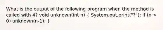 What is the output of the following program when the method is called with 4? void unknown(int n) ( System.out.print("?"); if (n > 0) unknown(n-1); )