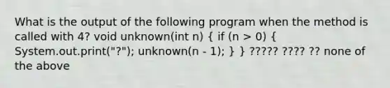 What is the output of the following program when the method is called with 4? void unknown(int n) ( if (n > 0) { System.out.print("?"); unknown(n - 1); ) } ????? ???? ?? none of the above