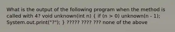 What is the output of the following program when the method is called with 4? void unknown(int n) ( if (n > 0) unknown(n - 1); System.out.print("?"); ) ????? ???? ??? none of the above