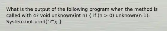 What is the output of the following program when the method is called with 4? void unknown(int n) ( if (n > 0) unknown(n-1); System.out.print("?"); )