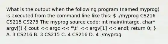 What is the output when the following program (named myprog) is executed from the command line like this:  ./myprog CS216 CS215 CS275 The myprog source code: int main(intargc, char* argv[]) ( cout << argc << "t" << argv[1] << endl; return 0; ) A. 3 CS216 B. 3 CS215 C. 4 CS216 D. 4 ./myprog