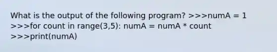 What is the output of the following program? >>>numA = 1 >>>for count in range(3,5): numA = numA * count >>>print(numA)