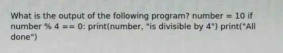 What is the output of the following program? number = 10 if number % 4 == 0: print(number, "is divisible by 4") print("All done")