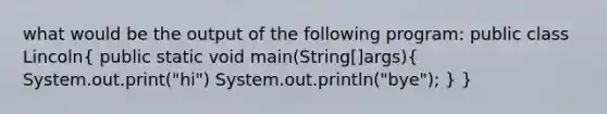 what would be the output of the following program: public class Lincoln( public static void main(String[]args){ System.out.print("hi") System.out.println("bye"); ) }