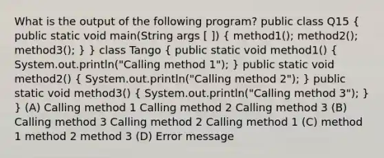 What is the output of the following program? public class Q15 ( public static void main(String args [ ]) { method1(); method2(); method3(); ) } class Tango ( public static void method1() { System.out.println("Calling method 1"); ) public static void method2() ( System.out.println("Calling method 2"); ) public static void method3() ( System.out.println("Calling method 3"); ) } (A) Calling method 1 Calling method 2 Calling method 3 (B) Calling method 3 Calling method 2 Calling method 1 (C) method 1 method 2 method 3 (D) Error message