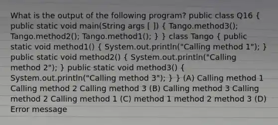 What is the output of the following program? public class Q16 ( public static void main(String args [ ]) { Tango.method3(); Tango.method2(); Tango.method1(); ) } class Tango ( public static void method1() { System.out.println("Calling method 1"); ) public static void method2() ( System.out.println("Calling method 2"); ) public static void method3() ( System.out.println("Calling method 3"); ) } (A) Calling method 1 Calling method 2 Calling method 3 (B) Calling method 3 Calling method 2 Calling method 1 (C) method 1 method 2 method 3 (D) Error message