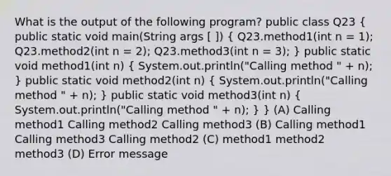 What is the output of the following program? public class Q23 ( public static void main(String args [ ]) { Q23.method1(int n = 1); Q23.method2(int n = 2); Q23.method3(int n = 3); ) public static void method1(int n) ( System.out.println("Calling method " + n); ) public static void method2(int n) ( System.out.println("Calling method " + n); ) public static void method3(int n) ( System.out.println("Calling method " + n); ) } (A) Calling method1 Calling method2 Calling method3 (B) Calling method1 Calling method3 Calling method2 (C) method1 method2 method3 (D) Error message