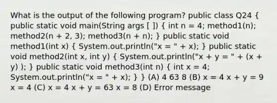 What is the output of the following program? public class Q24 ( public static void main(String args [ ]) { int n = 4; method1(n); method2(n + 2, 3); method3(n + n); ) public static void method1(int x) ( System.out.println("x = " + x); ) public static void method2(int x, int y) ( System.out.println("x + y = " + (x + y) ); ) public static void method3(int n) ( int x = 4; System.out.println("x = " + x); ) } (A) 4 63 8 (B) x = 4 x + y = 9 x = 4 (C) x = 4 x + y = 63 x = 8 (D) Error message