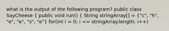 what is the output of the following program? public class SayCheese ( public void run() { String stringArray[] = {"c", "h", "e", "e", "s", "e") for(int i = 0; i <= stringArray.length; i++)