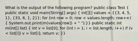 What is the output of the following program? public class Test ( public static void main(String[] args) { int[][] values = {{3, 4, 5, 1), (33, 6, 1, 2)}; for (int row = 0; row < values.length; row++) ( System.out.print(m(values[row]) + " ");)} public static int m(int[] list) ( int v = list[0]; for (int i = 1; i < list.length; i++) if (v < list[i]) v = list[i]; return v; )}