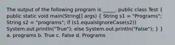 The output of the following program is _____. public class Test ( public static void main(String[] args) { String s1 = "Programs"; String s2 = "programs"; if (s1.equalsIgnoreCase(s2)) System.out.println("True"); else System.out.println("False"); ) } a. programs b. True c. False d. Programs