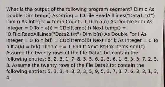 What is the output of the following program segment? Dim c As Double Dim temp() As String = IO.File.ReadAllLines("Data1.txt") Dim n As Integer = temp.Count - 1 Dim a(n) As Double For i As Integer = 0 To n a(i) = CDbl(temp(i)) Next temp() = IO.File.ReadAllLines("Data2.txt") Dim b(n) As Double For i As Integer = 0 To n b(i) = CDbl(temp(i)) Next For k As Integer = 0 To n If a(k) = b(k) Then c += 1 End If Next lstBox.Items.Add(c) Assume the twenty rows of the file Data1.txt contain the following entries: 3, 2, 5, 1, 7, 8, 3, 5, 6, 2, 3, 6, 1, 6, 5, 5, 7, 2, 5, 3. Assume the twenty rows of the file Data2.txt contain the following entries: 5, 3, 3, 4, 8, 2, 3, 5, 9, 5, 3, 7, 3, 7, 6, 3, 2, 1, 3, 4.