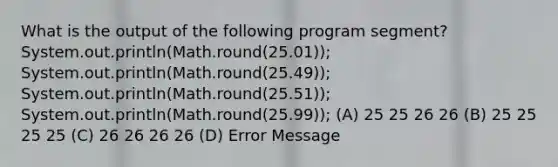 What is the output of the following program segment? System.out.println(Math.round(25.01)); System.out.println(Math.round(25.49)); System.out.println(Math.round(25.51)); System.out.println(Math.round(25.99)); (A) 25 25 26 26 (B) 25 25 25 25 (C) 26 26 26 26 (D) Error Message