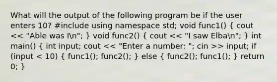 What will the output of the following program be if the user enters 10? #include using namespace std; void func1() ( cout > input; if (input < 10) { func1(); func2(); ) else ( func2(); func1(); ) return 0; }