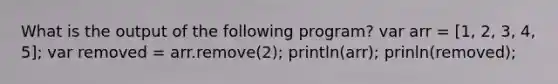 What is the output of the following program? var arr = [1, 2, 3, 4, 5]; var removed = arr.remove(2); println(arr); prinln(removed);