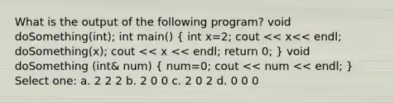 What is the output of the following program? void doSomething(int); int main() ( int x=2; cout << x<< endl; doSomething(x); cout << x << endl; return 0; ) void doSomething (int& num) ( num=0; cout << num << endl; ) Select one: a. 2 2 2 b. 2 0 0 c. 2 0 2 d. 0 0 0