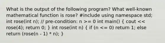 What is the output of the following program? What well-known mathematical function is rose? #include using namespace std; int rose(int n); // pre-condition: n >= 0 int main() ( cout << rose(4); return 0; ) int rose(int n) ( if (n <= 0) return 1; else return (rose(n - 1) * n); )