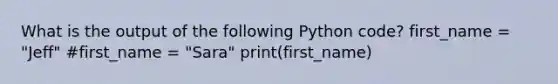 What is the output of the following Python code? first_name = "Jeff" #first_name = "Sara" print(first_name)