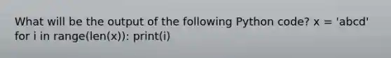 What will be the output of the following Python code? x = 'abcd' for i in range(len(x)): print(i)