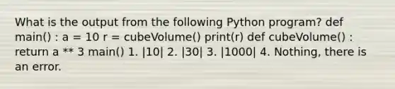 What is the output from the following Python program? def main() : a = 10 r = cubeVolume() print(r) def cubeVolume() : return a ** 3 main() 1. |10| 2. |30| 3. |1000| 4. Nothing, there is an error.