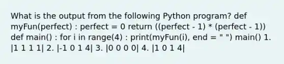 What is the output from the following Python program? def myFun(perfect) : perfect = 0 return ((perfect - 1) * (perfect - 1)) def main() : for i in range(4) : print(myFun(i), end = " ") main() 1. |1 1 1 1| 2. |-1 0 1 4| 3. |0 0 0 0| 4. |1 0 1 4|